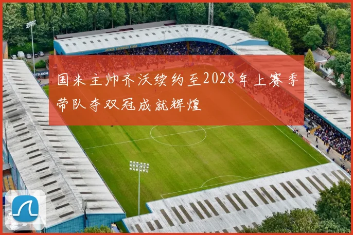 国米主帅齐沃续约至2028年上赛季带队夺双冠成就辉煌