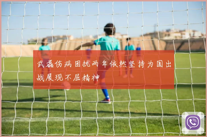 武磊伤病困扰两年依然坚持为国出战展现不屈精神