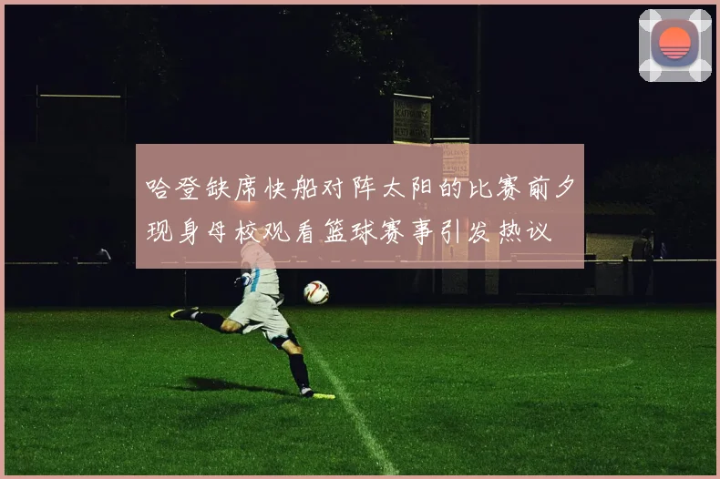 哈登缺席快船对阵太阳的比赛前夕现身母校观看篮球赛事引发热议