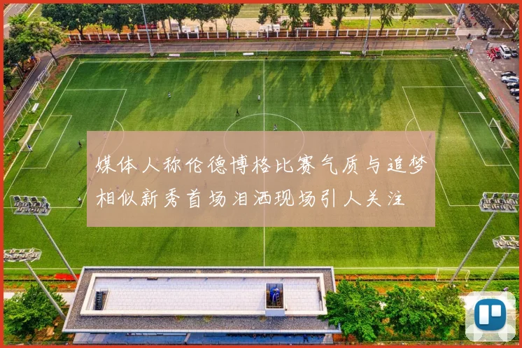 媒体人称伦德博格比赛气质与追梦相似新秀首场泪洒现场引人关注