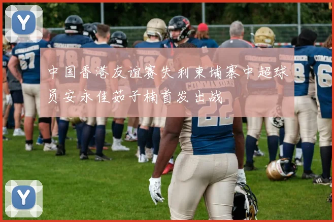中国香港友谊赛失利柬埔寨中超球员安永佳茹子楠首发出战