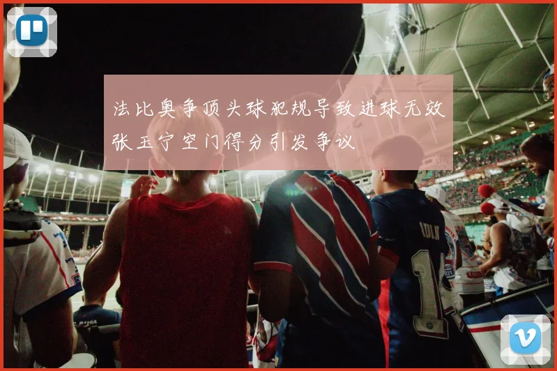 法比奥争顶头球犯规导致进球无效张玉宁空门得分引发争议