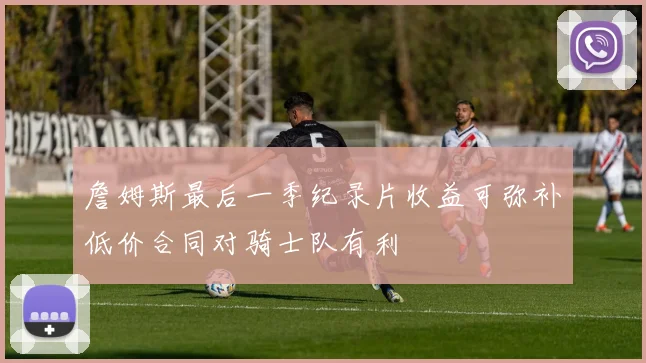 詹姆斯最后一季纪录片收益可弥补低价合同对骑士队有利