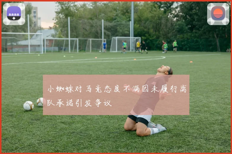 小蜘蛛对马竞态度不满因未履行离队承诺引发争议