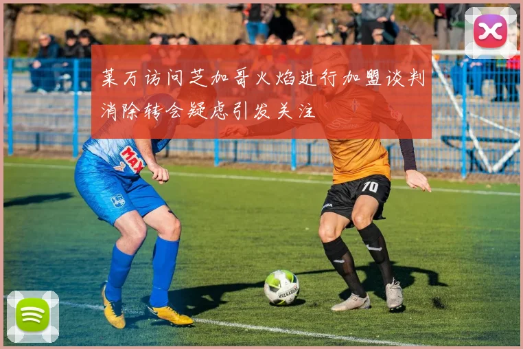 莱万访问芝加哥火焰进行加盟谈判消除转会疑虑引发关注