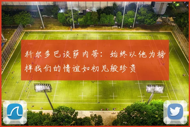 科尔多巴谈萨内蒂：始终以他为榜样我们的情谊如初见般珍贵