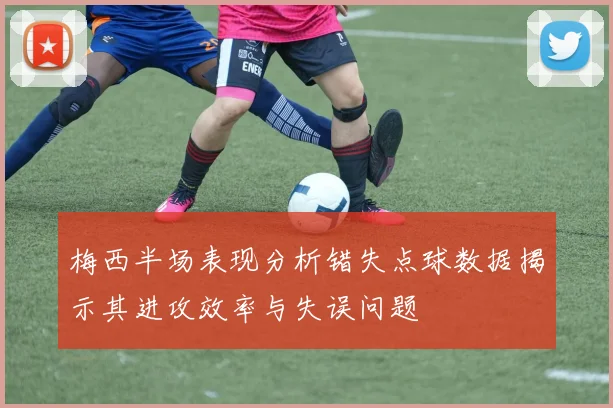 梅西半场表现分析错失点球数据揭示其进攻效率与失误问题