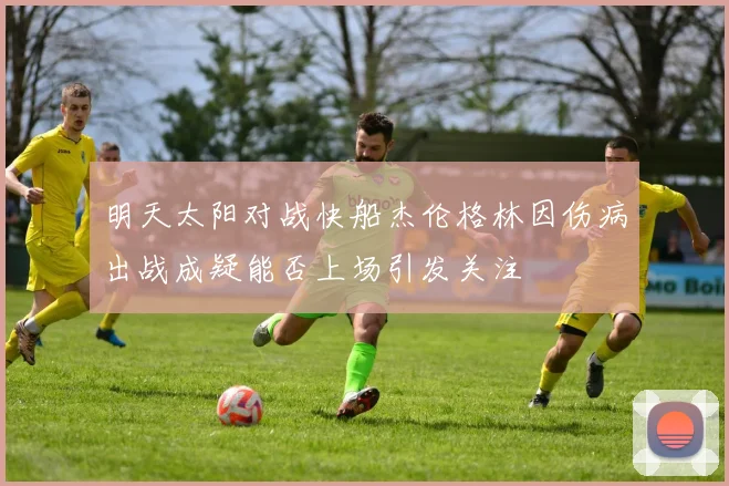 明天太阳对战快船杰伦格林因伤病出战成疑能否上场引发关注