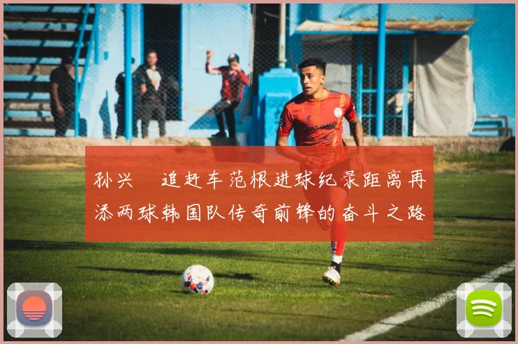 孙兴慜追赶车范根进球纪录距离再添两球韩国队传奇前锋的奋斗之路