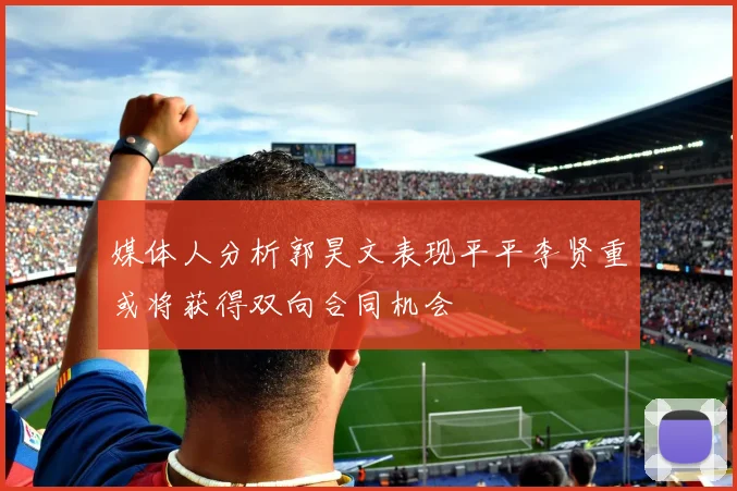媒体人分析郭昊文表现平平李贤重或将获得双向合同机会