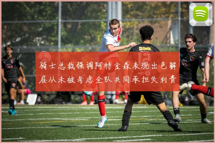 骑士总裁强调阿特金森表现出色解雇从未被考虑全队共同承担失利责任