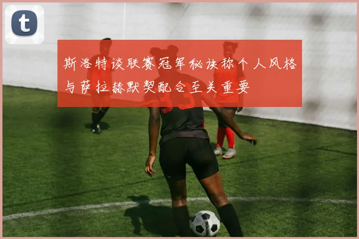 斯洛特谈联赛冠军秘诀称个人风格与萨拉赫默契配合至关重要