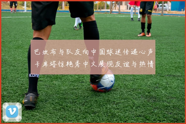 巴坎布与队友向中国球迷传递心声卡库塔惊艳秀中文展现友谊与热情