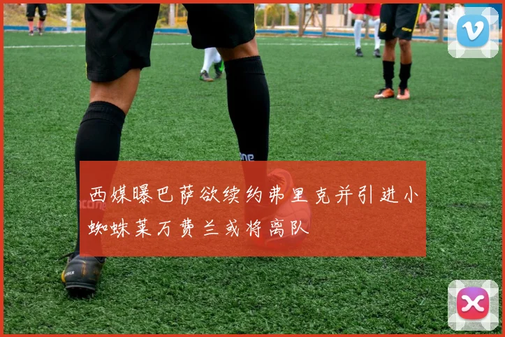 西媒曝巴萨欲续约弗里克并引进小蜘蛛莱万费兰或将离队