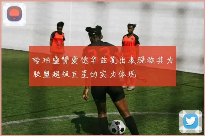 哈珀盛赞爱德华兹复出表现称其为联盟超级巨星的实力体现