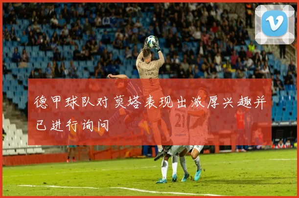 德甲球队对莫塔表现出浓厚兴趣并已进行询问