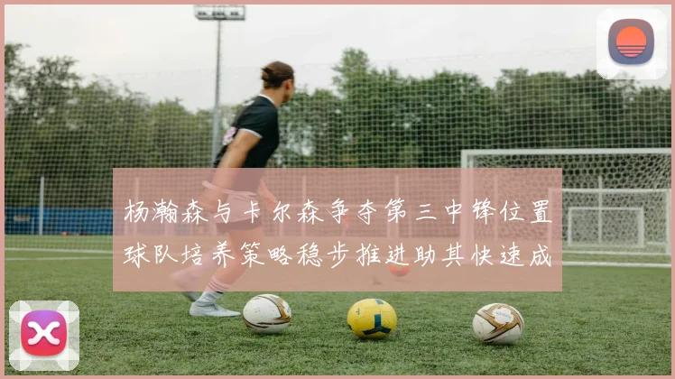 杨瀚森与卡尔森争夺第三中锋位置球队培养策略稳步推进助其快速成长