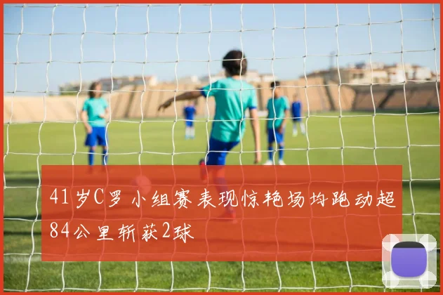 41岁C罗小组赛表现惊艳场均跑动超84公里斩获2球
