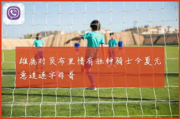 雄鹿对莫布里情有独钟骑士今夏无意追逐字母哥