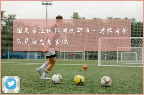 国足专注体能训练邵佳一持续考察队员状态与表现